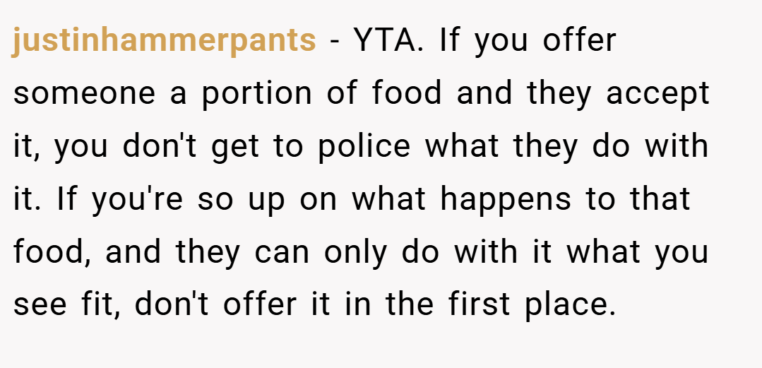 justinhammerpants − YTA. If you offer someone a portion of food and they accept it, you don't get to police what they do with it. If you're so up on what happens to that food, and they can only do with it what you see fit, don't offer it in the first place.