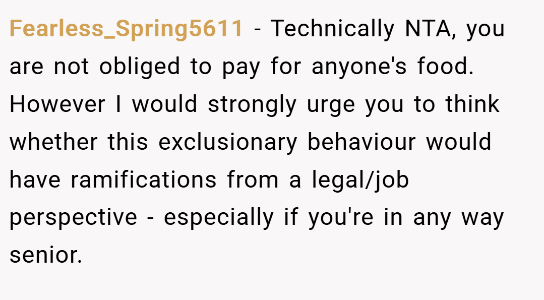 Fearless_Spring5611 − Technically NTA, you are not obliged to pay for anyone's food. However I would strongly urge you to think whether this exclusionary behaviour would have ramifications from a legal/job perspective - especially if you're in any way senior.
