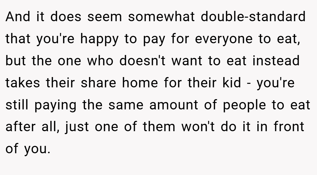 And it does seem somewhat double-standard that you're happy to pay for everyone to eat, but the one who doesn't want to eat instead takes their share home for their kid - you're still paying the same amount of people to eat after all, just one of them won't do it in front of you.