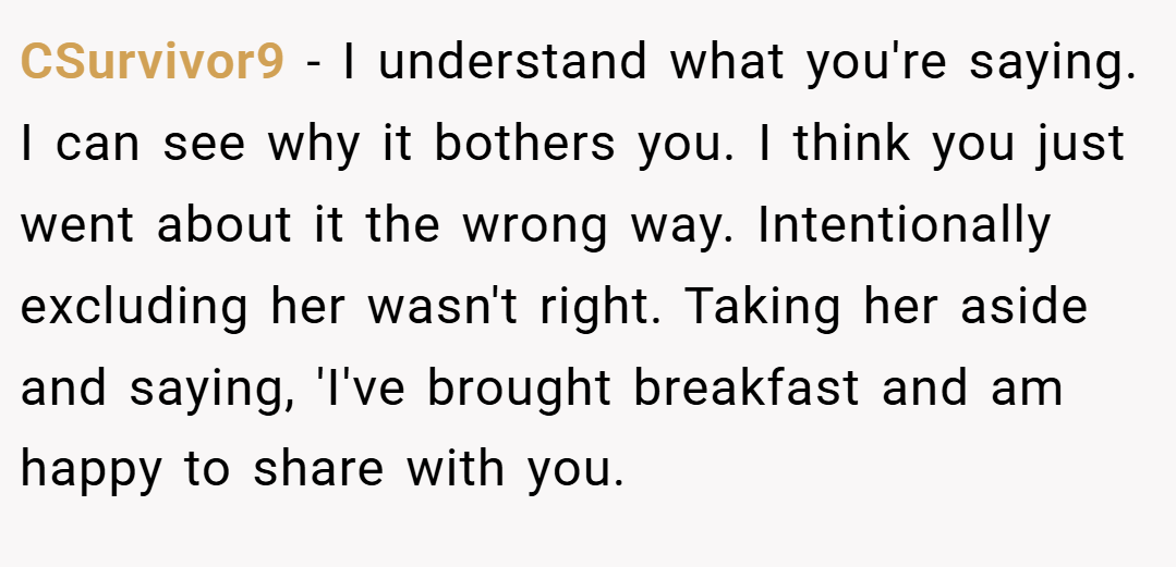 CSurvivor9 − I understand what you're saying. I can see why it bothers you. I think you just went about it the wrong way. Intentionally excluding her wasn't right. Taking her aside and saying, 'I've brought breakfast and am happy to share with you.