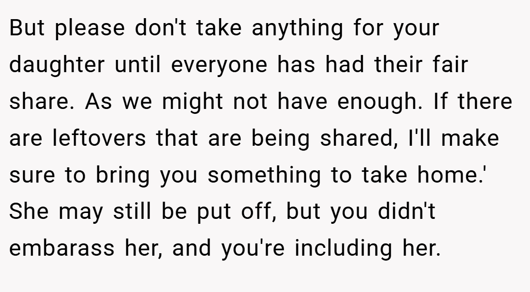 But please don't take anything for your daughter until everyone has had their fair share. As we might not have enough. If there are leftovers that are being shared, I'll make sure to bring you something to take home.' She may still be put off, but you didn't embarass her, and you're including her.