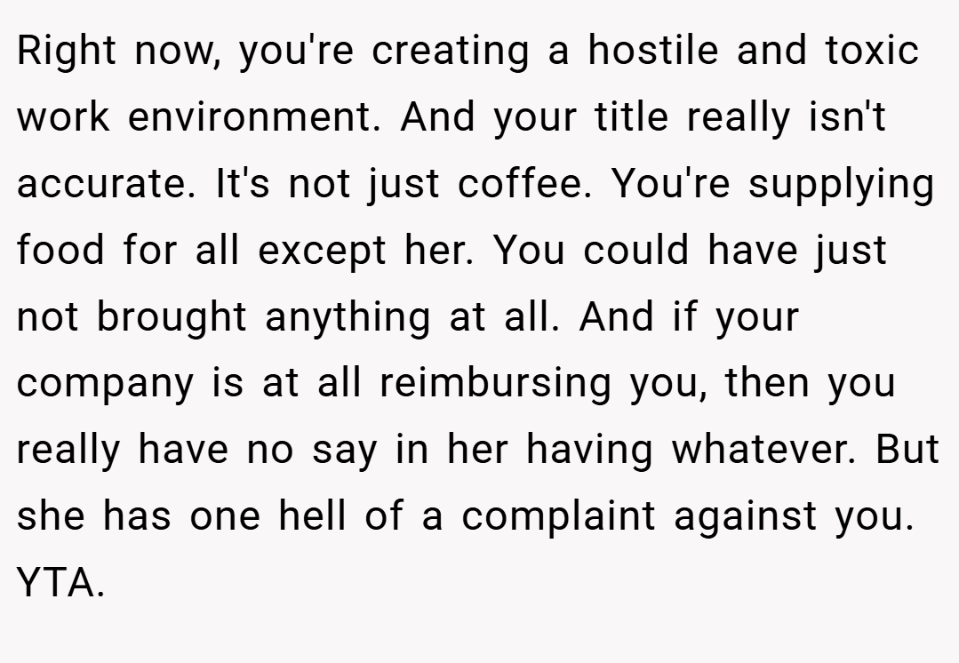 Right now, you're creating a hostile and toxic work environment. And your title really isn't accurate. It's not just coffee. You're supplying food for all except her. You could have just not brought anything at all. And if your company is at all reimbursing you, then you really have no say in her having whatever. But she has one hell of a complaint against you. YTA.