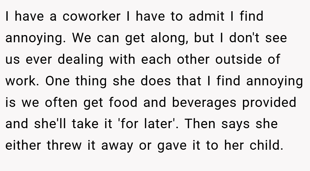 I have a coworker I have to admit I find annoying. We can get along, but I don't see us ever dealing with each other outside of work. One thing she does that I find annoying is we often get food and beverages provided and she'll take it 'for later'. Then says she either threw it away or gave it to her child.
