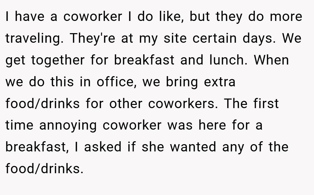 I have a coworker I do like, but they do more traveling. They're at my site certain days. We get together for breakfast and lunch. When we do this in office, we bring extra food/drinks for other coworkers. The first time annoying coworker was here for a breakfast, I asked if she wanted any of the food/drinks.