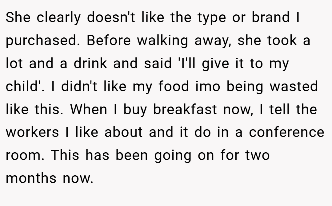 She clearly doesn't like the type or brand I purchased. Before walking away, she took a lot and a drink and said 'I'll give it to my child'. I didn't like my food imo being wasted like this. When I buy breakfast now, I tell the workers I like about and it do in a conference room. This has been going on for two months now.