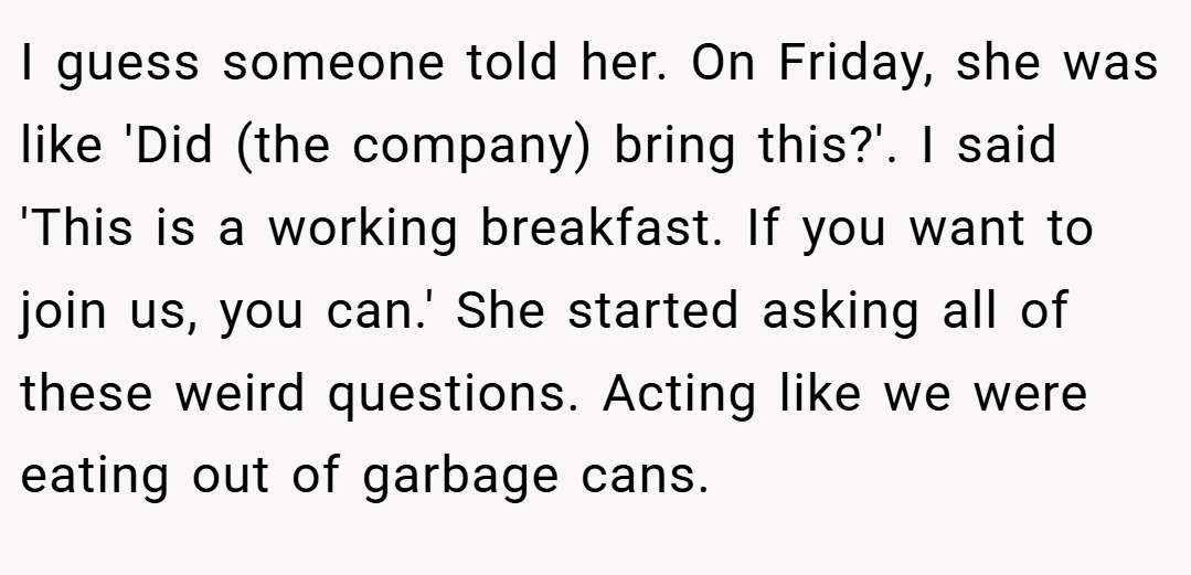 I guess someone told her. On Friday, she was like 'Did (the company) bring this?'. I said 'This is a working breakfast. If you want to join us, you can.' She started asking all of these weird questions. Acting like we were eating out of garbage cans.