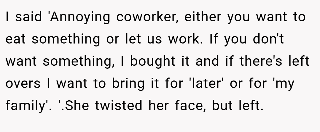 I said 'Annoying coworker, either you want to eat something or let us work. If you don't want something, I bought it and if there's left overs I want to bring it for 'later' or for 'my family'. '.She twisted her face, but left.