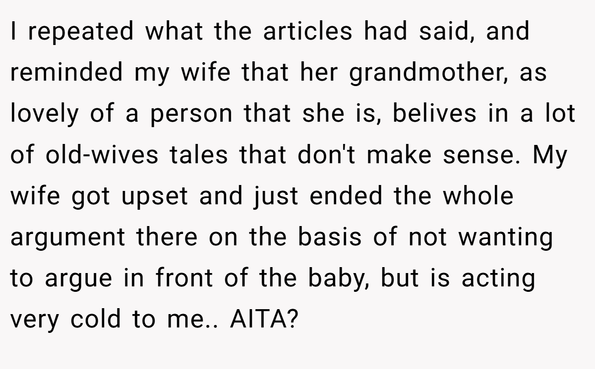 I repeated what the articles had said, and reminded my wife that her grandmother, as lovely of a person that she is, belives in a lot of old-wives tales that don't make sense. My wife got upset and just ended the whole argument there on the basis of not wanting to argue in front of the baby, but is acting very cold to me.. AITA?