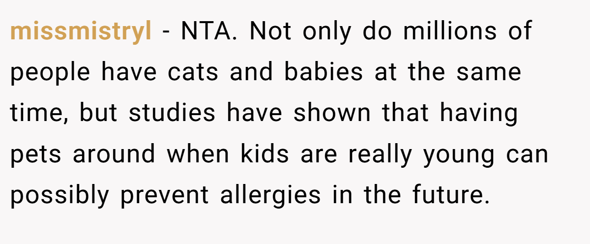 missmistryl − NTA. Not only do millions of people have cats and babies at the same time, but studies have shown that having pets around when kids are really young can possibly prevent allergies in the future.