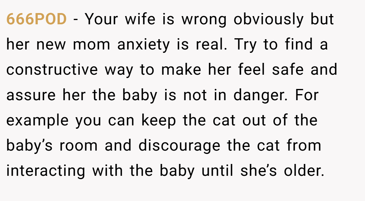 666POD − Your wife is wrong obviously but her new mom anxiety is real. Try to find a constructive way to make her feel safe and assure her the baby is not in danger. For example you can keep the cat out of the baby’s room and discourage the cat from interacting with the baby until she’s older.