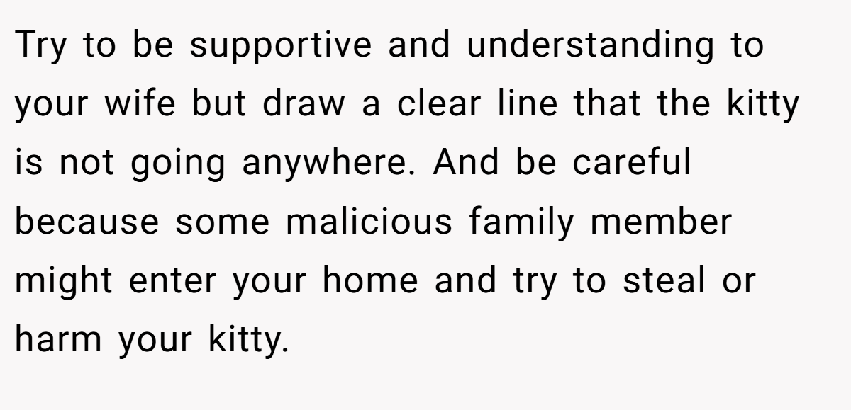 Try to be supportive and understanding to your wife but draw a clear line that the kitty is not going anywhere. And be careful because some malicious family member might enter your home and try to steal or harm your kitty.