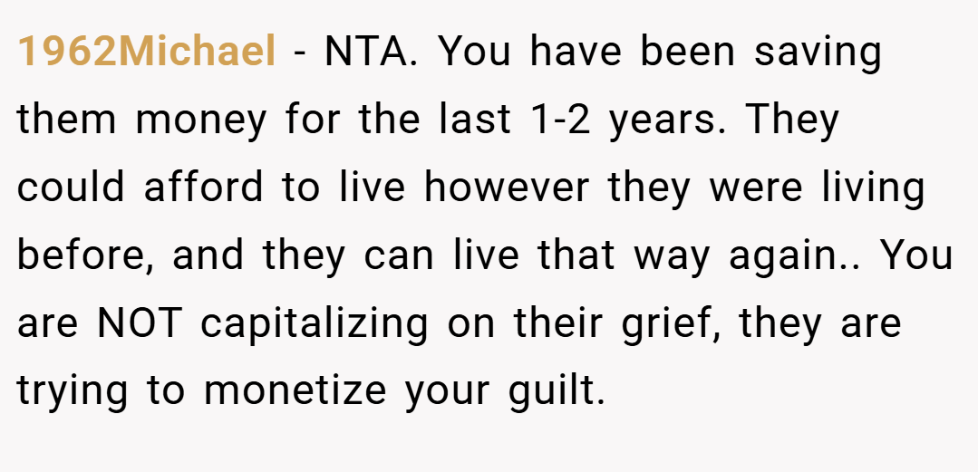 1962Michael − NTA. You have been saving them money for the last 1-2 years. They could afford to live however they were living before, and they can live that way again.. You are NOT capitalizing on their grief, they are trying to monetize your guilt.