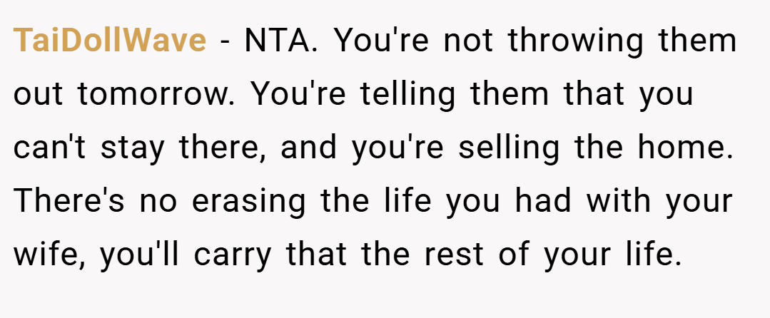 TaiDollWave − NTA. You're not throwing them out tomorrow. You're telling them that you can't stay there, and you're selling the home. There's no erasing the life you had with your wife, you'll carry that the rest of your life.
