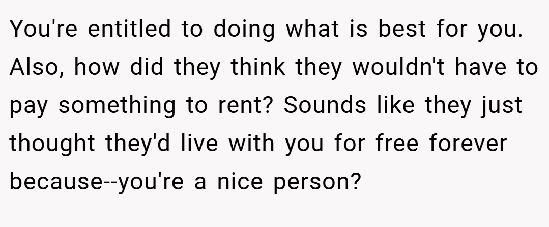 You're entitled to doing what is best for you. Also, how did they think they wouldn't have to pay something to rent? Sounds like they just thought they'd live with you for free forever because--you're a nice person?
