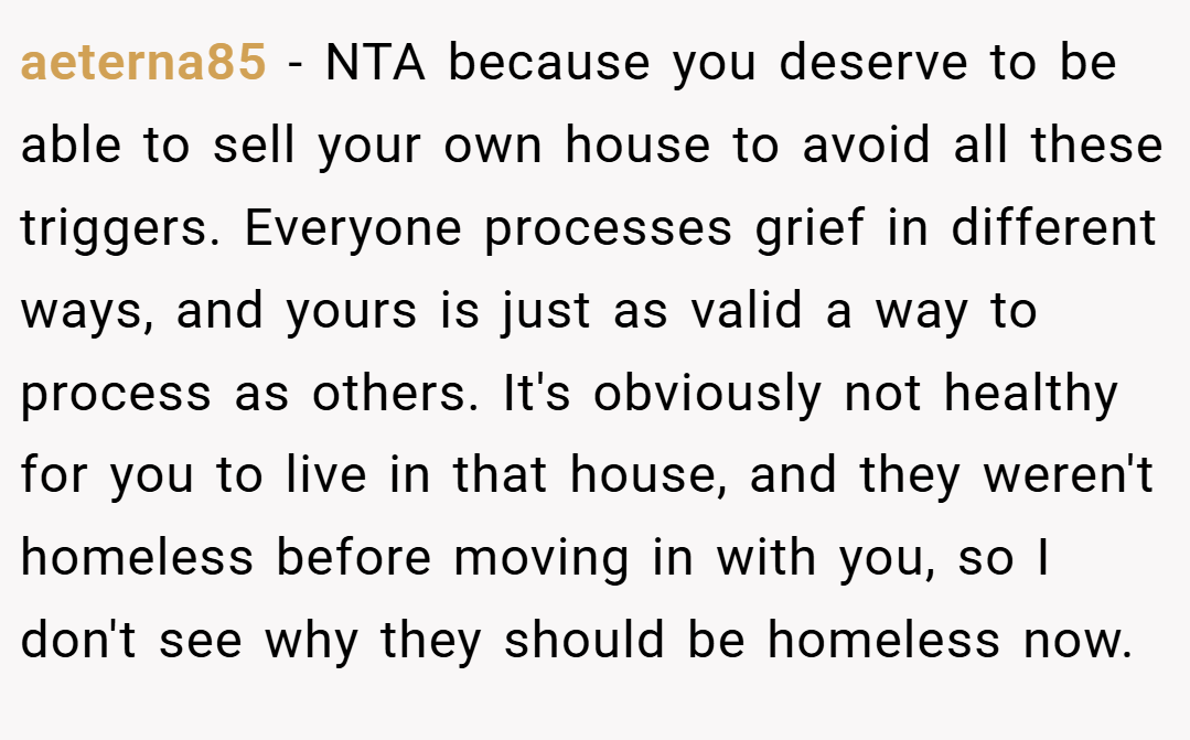aeterna85 − NTA because you deserve to be able to sell your own house to avoid all these triggers. Everyone processes grief in different ways, and yours is just as valid a way to process as others. It's obviously not healthy for you to live in that house, and they weren't homeless before moving in with you, so I don't see why they should be homeless now.