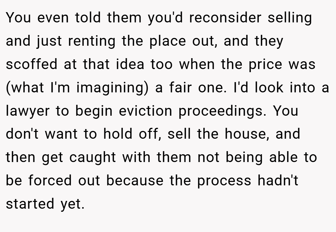 You even told them you'd reconsider selling and just renting the place out, and they scoffed at that idea too when the price was (what I'm imagining) a fair one. I'd look into a lawyer to begin eviction proceedings. You don't want to hold off, sell the house, and then get caught with them not being able to be forced out because the process hadn't started yet.