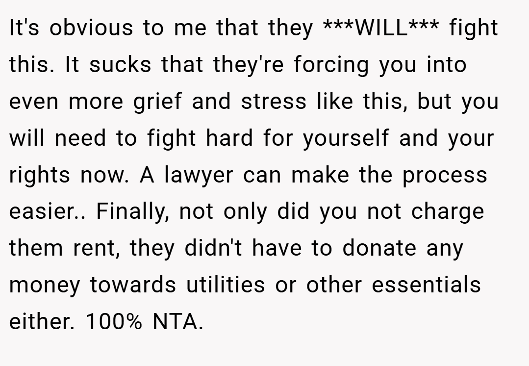 It's obvious to me that they ***WILL*** fight this. It sucks that they're forcing you into even more grief and stress like this, but you will need to fight hard for yourself and your rights now. A lawyer can make the process easier.. ​Finally, not only did you not charge them rent, they didn't have to donate any money towards utilities or other essentials either. 100% NTA.