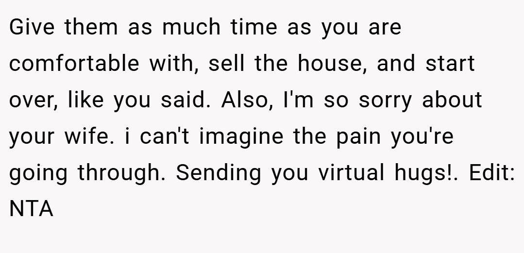 Give them as much time as you are comfortable with, sell the house, and start over, like you said. Also, I'm so sorry about your wife. i can't imagine the pain you're going through. Sending you virtual hugs!. Edit: NTA