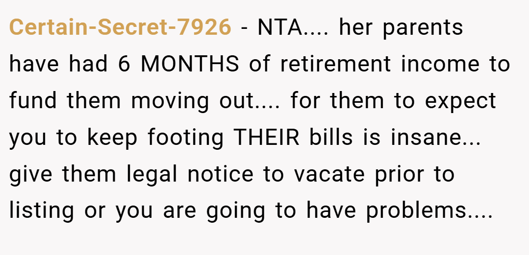 Certain-Secret-7926 − NTA.... her parents have had 6 MONTHS of retirement income to fund them moving out.... for them to expect you to keep footing THEIR bills is insane... give them legal notice to vacate prior to listing or you are going to have problems....