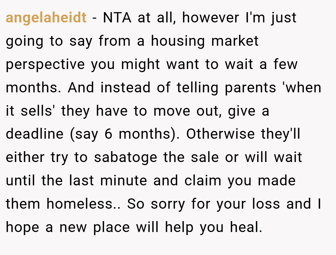 angelaheidt − NTA at all, however I'm just going to say from a housing market perspective you might want to wait a few months. And instead of telling parents 'when it sells' they have to move out, give a deadline (say 6 months). Otherwise they'll either try to sabatoge the sale or will wait until the last minute and claim you made them homeless.. So sorry for your loss and I hope a new place will help you heal.
