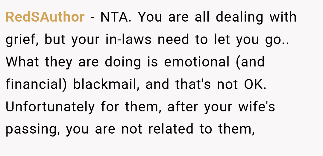 RedSAuthor − NTA. You are all dealing with grief, but your in-laws need to let you go.. What they are doing is emotional (and financial) blackmail, and that's not OK. Unfortunately for them, after your wife's passing, you are not related to them,