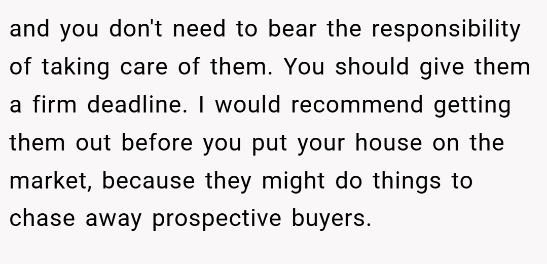 and you don't need to bear the responsibility of taking care of them. You should give them a firm deadline. I would recommend getting them out before you put your house on the market, because they might do things to chase away prospective buyers.