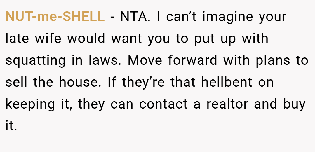 NUT-me-SHELL − NTA. I can’t imagine your late wife would want you to put up with squatting in laws. Move forward with plans to sell the house. If they’re that hellbent on keeping it, they can contact a realtor and buy it.