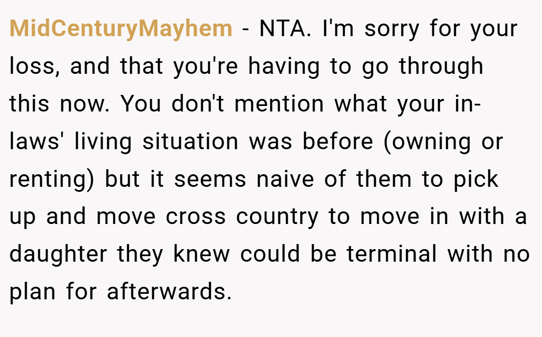 MidCenturyMayhem − NTA. I'm sorry for your loss, and that you're having to go through this now. You don't mention what your in-laws' living situation was before (owning or renting) but it seems naive of them to pick up and move cross country to move in with a daughter they knew could be terminal with no plan for afterwards.