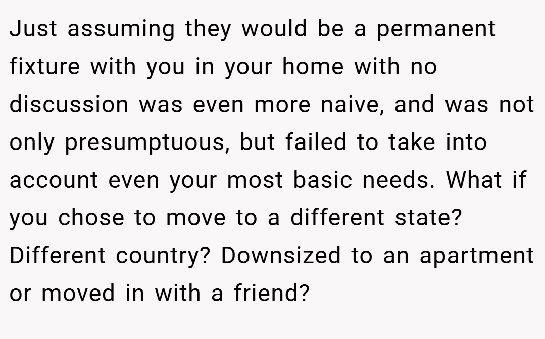 Just assuming they would be a permanent fixture with you in your home with no discussion was even more naive, and was not only presumptuous, but failed to take into account even your most basic needs. What if you chose to move to a different state? Different country? Downsized to an apartment or moved in with a friend?
