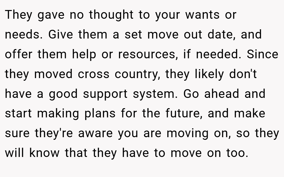 They gave no thought to your wants or needs. Give them a set move out date, and offer them help or resources, if needed. Since they moved cross country, they likely don't have a good support system. Go ahead and start making plans for the future, and make sure they're aware you are moving on, so they will know that they have to move on too.