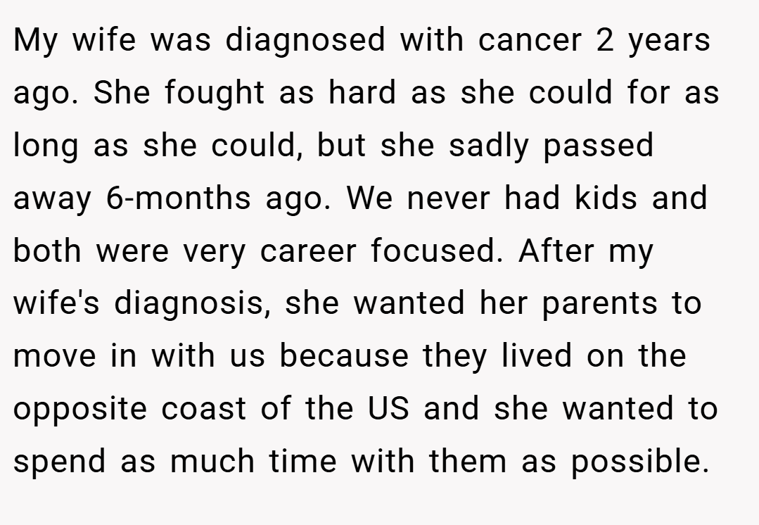 My wife was diagnosed with cancer 2 years ago. She fought as hard as she could for as long as she could, but she sadly passed away 6-months ago. We never had kids and both were very career focused. After my wife's diagnosis, she wanted her parents to move in with us because they lived on the opposite coast of the US and she wanted to spend as much time with them as possible.
