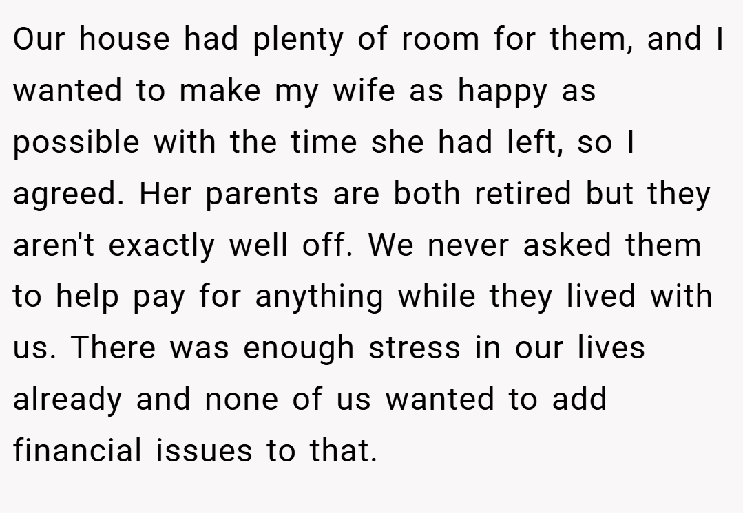 Our house had plenty of room for them, and I wanted to make my wife as happy as possible with the time she had left, so I agreed. Her parents are both retired but they aren't exactly well off. We never asked them to help pay for anything while they lived with us. There was enough stress in our lives already and none of us wanted to add financial issues to that.