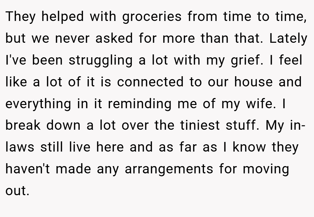 They helped with groceries from time to time, but we never asked for more than that. Lately I've been struggling a lot with my grief. I feel like a lot of it is connected to our house and everything in it reminding me of my wife. I break down a lot over the tiniest stuff. My in-laws still live here and as far as I know they haven't made any arrangements for moving out.