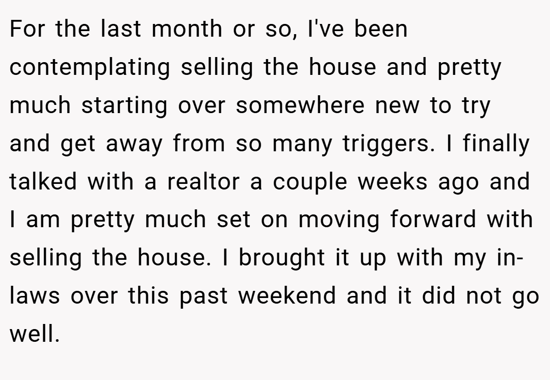 For the last month or so, I've been contemplating selling the house and pretty much starting over somewhere new to try and get away from so many triggers. I finally talked with a realtor a couple weeks ago and I am pretty much set on moving forward with selling the house. I brought it up with my in-laws over this past weekend and it did not go well.