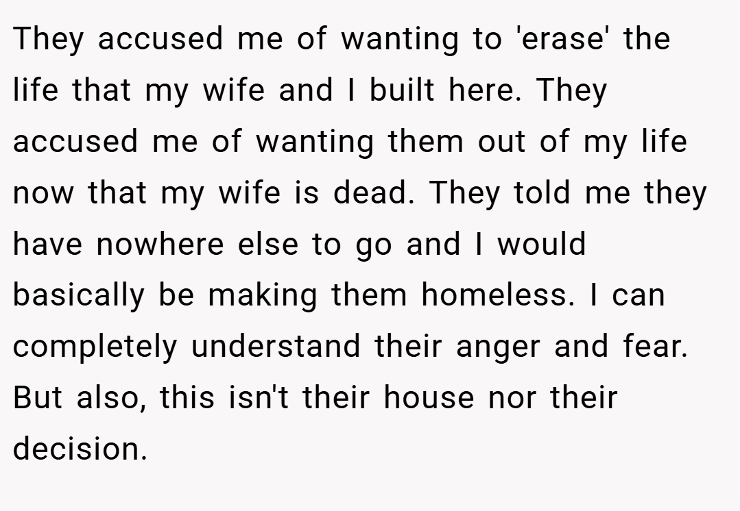 They accused me of wanting to 'erase' the life that my wife and I built here. They accused me of wanting them out of my life now that my wife is dead. They told me they have nowhere else to go and I would basically be making them homeless. I can completely understand their anger and fear. But also, this isn't their house nor their decision.
