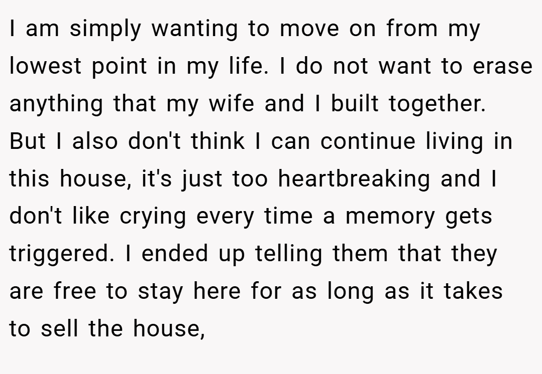 I am simply wanting to move on from my lowest point in my life. I do not want to erase anything that my wife and I built together. But I also don't think I can continue living in this house, it's just too heartbreaking and I don't like crying every time a memory gets triggered. I ended up telling them that they are free to stay here for as long as it takes to sell the house,