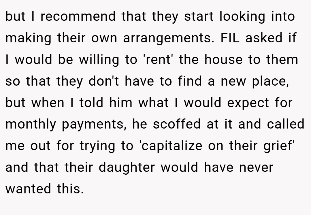 but I recommend that they start looking into making their own arrangements. FIL asked if I would be willing to 'rent' the house to them so that they don't have to find a new place, but when I told him what I would expect for monthly payments, he scoffed at it and called me out for trying to 'capitalize on their grief' and that their daughter would have never wanted this.