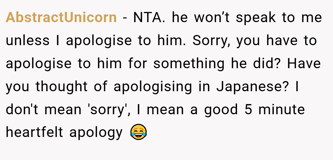 AbstractUnicorn − NTA. he won’t speak to me unless I apologise to him. Sorry, you have to apologise to him for something he did? Have you thought of apologising in Japanese? I don't mean 'sorry', I mean a good 5 minute heartfelt apology 😂