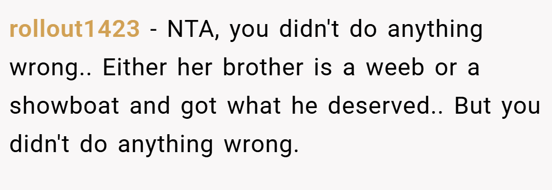 rollout1423 − NTA, you didn't do anything wrong.. Either her brother is a weeb or a showboat and got what he deserved.. But you didn't do anything wrong.