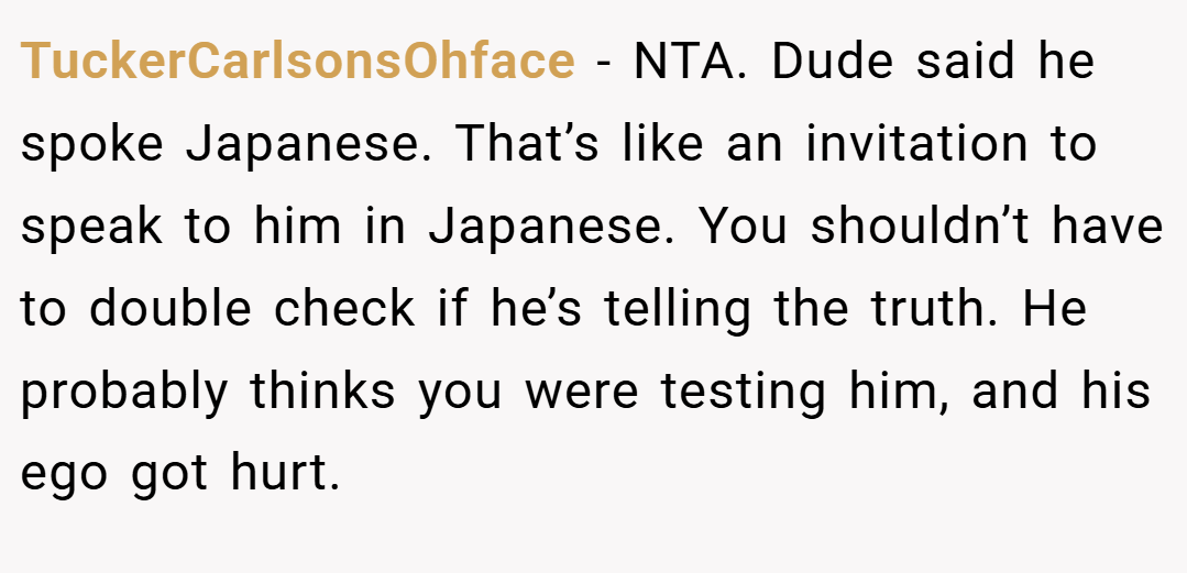 TuckerCarlsonsOhface − NTA. Dude said he spoke Japanese. That’s like an invitation to speak to him in Japanese. You shouldn’t have to double check if he’s telling the truth. He probably thinks you were testing him, and his ego got hurt.