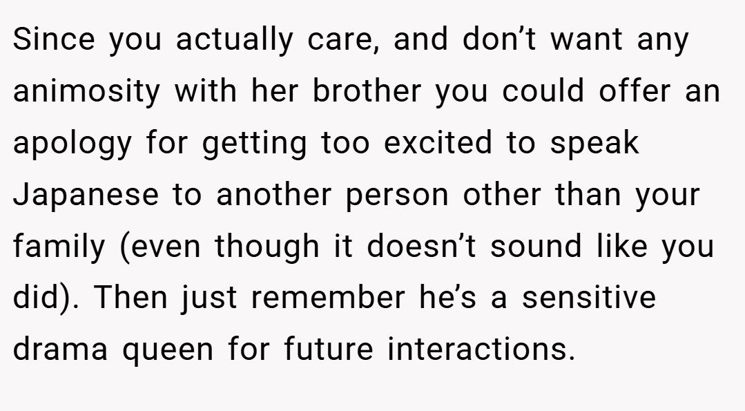 Since you actually care, and don’t want any animosity with her brother you could offer an apology for getting too excited to speak Japanese to another person other than your family (even though it doesn’t sound like you did). Then just remember he’s a sensitive drama queen for future interactions.