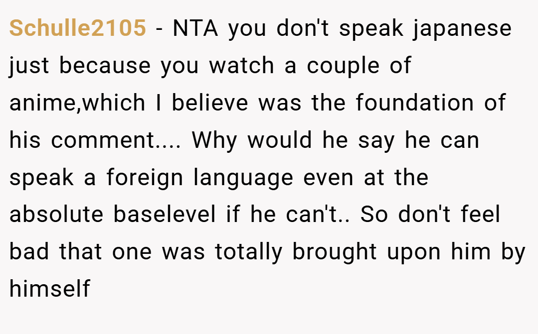 Schulle2105 − NTA you don't speak japanese just because you watch a couple of anime,which I believe was the foundation of his comment.... Why would he say he can speak a foreign language even at the absolute baselevel if he can't.. So don't feel bad that one was totally brought upon him by himself
