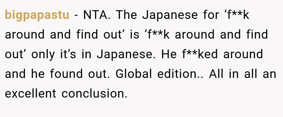 bigpapastu − NTA. The Japanese for ‘f**k around and find out’ is ‘f**k around and find out’ only it’s in Japanese. He f**ked around and he found out. Global edition.. All in all an excellent conclusion.