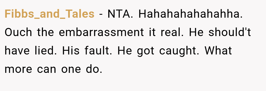 Fibbs_and_Tales − NTA. Hahahahahahahha. Ouch the embarrassment it real. He should't have lied. His fault. He got caught. What more can one do.