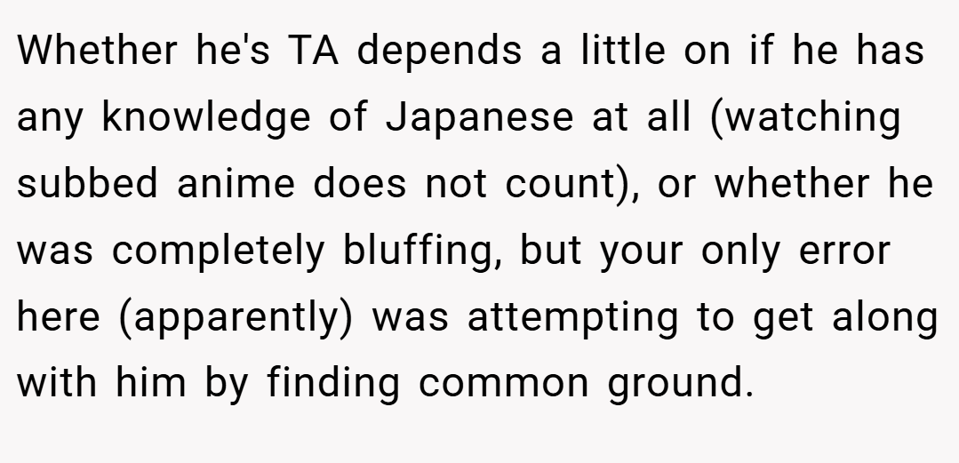 Whether he's TA depends a little on if he has any knowledge of Japanese at all (watching subbed anime does not count), or whether he was completely bluffing, but your only error here (apparently) was attempting to get along with him by finding common ground.