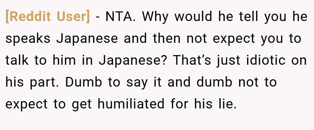 [Reddit User] − NTA. Why would he tell you he speaks Japanese and then not expect you to talk to him in Japanese? That’s just idiotic on his part. Dumb to say it and dumb not to expect to get humiliated for his lie.