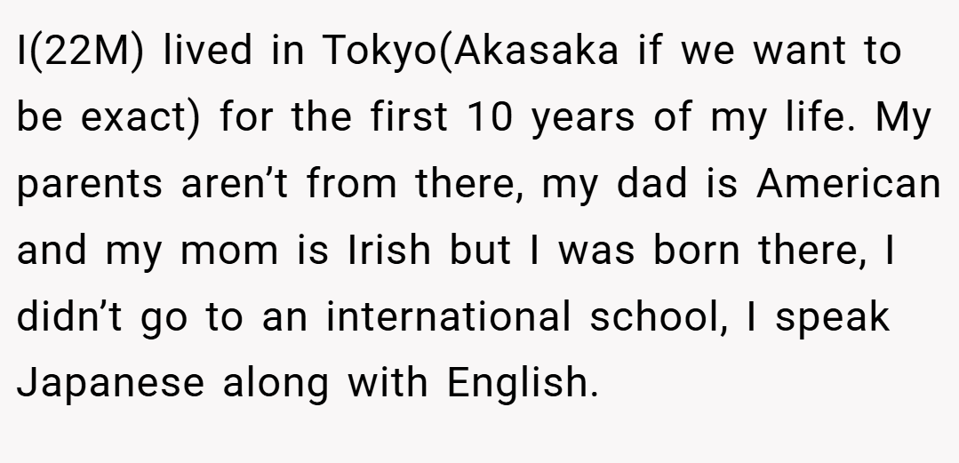 I(22M) lived in Tokyo(Akasaka if we want to be exact) for the first 10 years of my life. My parents aren’t from there, my dad is American and my mom is Irish but I was born there, I didn’t go to an international school, I speak Japanese along with English.