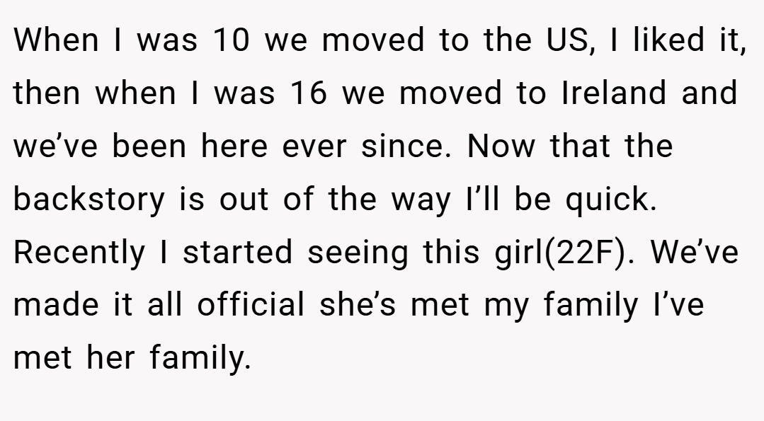 When I was 10 we moved to the US, I liked it, then when I was 16 we moved to Ireland and we’ve been here ever since. Now that the backstory is out of the way I’ll be quick. Recently I started seeing this girl(22F). We’ve made it all official she’s met my family I’ve met her family.