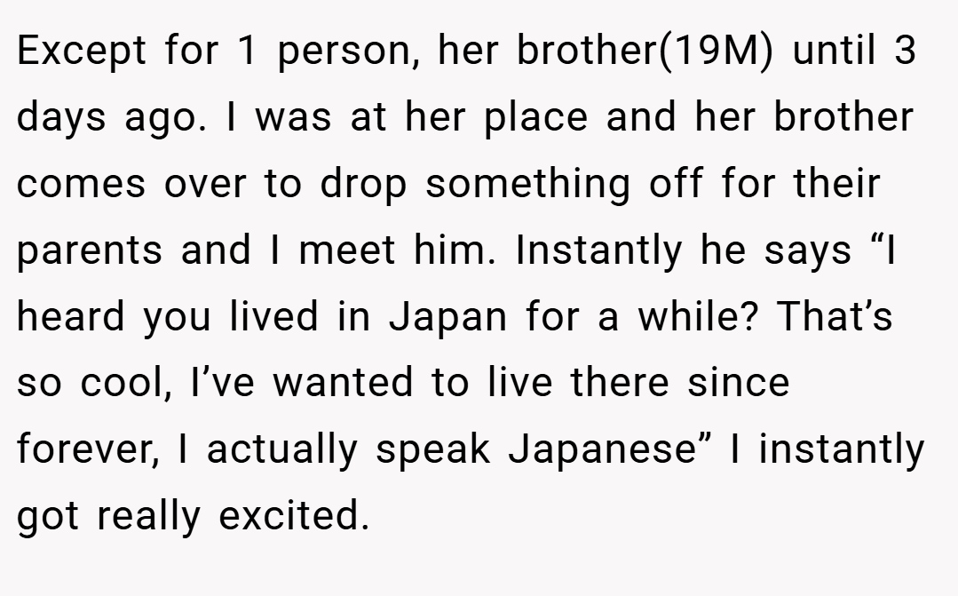 Except for 1 person, her brother(19M) until 3 days ago. I was at her place and her brother comes over to drop something off for their parents and I meet him. Instantly he says “I heard you lived in Japan for a while? That’s so cool, I’ve wanted to live there since forever, I actually speak Japanese” I instantly got really excited.