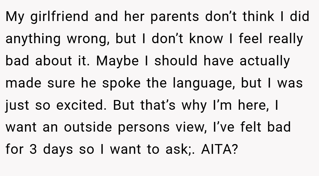 My girlfriend and her parents don’t think I did anything wrong, but I don’t know I feel really bad about it. Maybe I should have actually made sure he spoke the language, but I was just so excited. But that’s why I’m here, I want an outside persons view, I’ve felt bad for 3 days so I want to ask;. AITA?